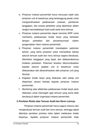5.2 Evaluasi Terpisah 23
b. Pimpinan instansi pemerintah harus menunjuk salah satu
pimpinan unit di bawahnya yang bertanggung jawab untuk
mengoordinasikan pelaksanaan evaluasi, pemberian
tanggapan, dan proses perbaikan yang diperlukan dalam
rangka menindaklanjuti hasil audit serta reviu lainnya.
c. Pimpinan instansi pemerintah dapat meminta APIP untuk
membantu pelaksanaan tindak lanjut yang berkaitan
dengan perbaikan dan penyempurnaan sistem
pengendalian intern instansi pemerintah.
d. Pimpinan instansi pemerintah menetapkan pedoman
tertulis, yang berisi prosedur untuk memastikan bahwa
seluruh temuan audit dan reviu lainnya segera dievaluasi,
ditentukan tanggapan yang tepat, dan dilaksanakannya
tindakan perbaikan. Pedoman tersebut dikomunikasikan
kepada seluruh pejabat unit di bawahnya untuk
dilaksanakan dan dikoordinasikan oleh pimpinan unit yang
ditunjuk.
e. Kegiatan tindak lanjut yang dilakukan oleh setiap unit
dilaporkan secara berkala kepada pimpinan instansi
pemerintah.
f. Monitoring atas efektivitas pelaksanaan tindak lanjut perlu
dilakukan untuk mencegah agar temuan yang sama tidak
berulang di dalam organisasi instansi pemerintah.
2. Penilaian Risiko atas Temuan Audit dan Reviu Lainnya
Pimpinan instansi pemerintah harus segera mereviu dan
mengevaluasi temuan audit dan reviu lainnya, sehingga dapat
diberikan penilaian prioritas risiko dalam melakukan tindak
lanjutnya. Apabila pimpinan instansi pemerintah tidak
 