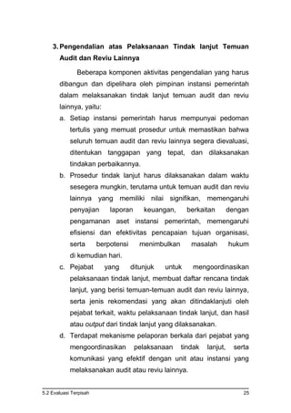 5.2 Evaluasi Terpisah 25
3. Pengendalian atas Pelaksanaan Tindak lanjut Temuan
Audit dan Reviu Lainnya
Beberapa komponen aktivitas pengendalian yang harus
dibangun dan dipelihara oleh pimpinan instansi pemerintah
dalam melaksanakan tindak lanjut temuan audit dan reviu
lainnya, yaitu:
a. Setiap instansi pemerintah harus mempunyai pedoman
tertulis yang memuat prosedur untuk memastikan bahwa
seluruh temuan audit dan reviu lainnya segera dievaluasi,
ditentukan tanggapan yang tepat, dan dilaksanakan
tindakan perbaikannya.
b. Prosedur tindak lanjut harus dilaksanakan dalam waktu
sesegera mungkin, terutama untuk temuan audit dan reviu
lainnya yang memiliki nilai signifikan, memengaruhi
penyajian laporan keuangan, berkaitan dengan
pengamanan aset instansi pemerintah, memengaruhi
efisiensi dan efektivitas pencapaian tujuan organisasi,
serta berpotensi menimbulkan masalah hukum
di kemudian hari.
c. Pejabat yang ditunjuk untuk mengoordinasikan
pelaksanaan tindak lanjut, membuat daftar rencana tindak
lanjut, yang berisi temuan-temuan audit dan reviu lainnya,
serta jenis rekomendasi yang akan ditindaklanjuti oleh
pejabat terkait, waktu pelaksanaan tindak lanjut, dan hasil
atau output dari tindak lanjut yang dilaksanakan.
d. Terdapat mekanisme pelaporan berkala dari pejabat yang
mengoordinasikan pelaksanaan tindak lanjut, serta
komunikasi yang efektif dengan unit atau instansi yang
melaksanakan audit atau reviu lainnya.
 