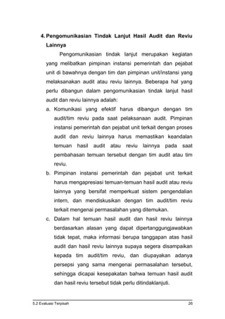 5.2 Evaluasi Terpisah 26
4. Pengomunikasian Tindak Lanjut Hasil Audit dan Reviu
Lainnya
Pengomunikasian tindak lanjut merupakan kegiatan
yang melibatkan pimpinan instansi pemerintah dan pejabat
unit di bawahnya dengan tim dan pimpinan unit/instansi yang
melaksanakan audit atau reviu lainnya. Beberapa hal yang
perlu dibangun dalam pengomunikasian tindak lanjut hasil
audit dan reviu lainnya adalah:
a. Komunikasi yang efektif harus dibangun dengan tim
audit/tim reviu pada saat pelaksanaan audit. Pimpinan
instansi pemerintah dan pejabat unit terkait dengan proses
audit dan reviu lainnya harus memastikan keandalan
temuan hasil audit atau reviu lainnya pada saat
pembahasan temuan tersebut dengan tim audit atau tim
reviu.
b. Pimpinan instansi pemerintah dan pejabat unit terkait
harus mengapresiasi temuan-temuan hasil audit atau reviu
lainnya yang bersifat memperkuat sistem pengendalian
intern, dan mendiskusikan dengan tim audit/tim reviu
terkait mengenai permasalahan yang ditemukan.
c. Dalam hal temuan hasil audit dan hasil reviu lainnya
berdasarkan alasan yang dapat dipertanggungjawabkan
tidak tepat, maka informasi berupa tanggapan atas hasil
audit dan hasil reviu lainnya supaya segera disampaikan
kepada tim audit/tim reviu, dan diupayakan adanya
persepsi yang sama mengenai permasalahan tersebut,
sehingga dicapai kesepakatan bahwa temuan hasil audit
dan hasil reviu tersebut tidak perlu ditindaklanjuti.
 