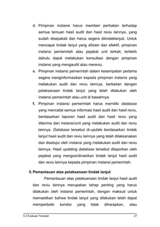 5.2 Evaluasi Terpisah 27
d. Pimpinan instansi harus memberi perhatian terhadap
semua temuan hasil audit dan hasil reviu lainnya, yang
sudah disepakati dan harus segera ditindaklanjuti. Untuk
mencapai tindak lanjut yang efisien dan efektif, pimpinan
instansi pemerintah atau pejabat unit terkait, terlebih
dahulu dapat melakukan konsultasi dengan pimpinan
instansi yang mengaudit atau mereviu.
e. Pimpinan instansi pemerintah dalam kesempatan pertama
segera menginformasikan kepada pimpinan instansi yang
melakukan audit dan reviu lainnya, berkaitan dengan
pelaksanaan tindak lanjut yang telah dilakukan oleh
instansi pemerintah atau unit di bawahnya.
f. Pimpinan instansi pemerintah harus memiliki database
yang mencatat semua informasi hasil audit dan hasil reviu,
berdasarkan laporan hasil audit dan hasil reviu yang
diterima dari instansi/unit yang melakukan audit dan reviu
lainnya. Database tersebut di-update berdasarkan tindak
lanjut hasil audit dan reviu lainnya yang telah dilaksanakan
dan disetujui oleh instansi yang melakukan audit dan reviu
lainnya. Hasil updating database tersebut dilaporkan oleh
pejabat yang mengoordinasikan tindak lanjut hasil audit
dan reviu lainnya kepada pimpinan instansi pemerintah.
5. Pemantauan atas pelaksanaan tindak lanjut
Pemantauan atas pelaksanaan tindak lanjut hasil audit
dan reviu lainnya merupakan tahap penting yang harus
dilakukan oleh instansi pemerintah, dengan maksud untuk
memastikan bahwa tindak lanjut yang dilakukan telah dapat
memperbaiki kondisi yang tidak diharapkan, atau
 