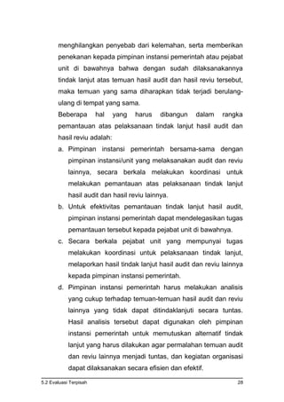 5.2 Evaluasi Terpisah 28
menghilangkan penyebab dari kelemahan, serta memberikan
penekanan kepada pimpinan instansi pemerintah atau pejabat
unit di bawahnya bahwa dengan sudah dilaksanakannya
tindak lanjut atas temuan hasil audit dan hasil reviu tersebut,
maka temuan yang sama diharapkan tidak terjadi berulang-
ulang di tempat yang sama.
Beberapa hal yang harus dibangun dalam rangka
pemantauan atas pelaksanaan tindak lanjut hasil audit dan
hasil reviu adalah:
a. Pimpinan instansi pemerintah bersama-sama dengan
pimpinan instansi/unit yang melaksanakan audit dan reviu
lainnya, secara berkala melakukan koordinasi untuk
melakukan pemantauan atas pelaksanaan tindak lanjut
hasil audit dan hasil reviu lainnya.
b. Untuk efektivitas pemantauan tindak lanjut hasil audit,
pimpinan instansi pemerintah dapat mendelegasikan tugas
pemantauan tersebut kepada pejabat unit di bawahnya.
c. Secara berkala pejabat unit yang mempunyai tugas
melakukan koordinasi untuk pelaksanaan tindak lanjut,
melaporkan hasil tindak lanjut hasil audit dan reviu lainnya
kepada pimpinan instansi pemerintah.
d. Pimpinan instansi pemerintah harus melakukan analisis
yang cukup terhadap temuan-temuan hasil audit dan reviu
lainnya yang tidak dapat ditindaklanjuti secara tuntas.
Hasil analisis tersebut dapat digunakan oleh pimpinan
instansi pemerintah untuk memutuskan alternatif tindak
lanjut yang harus dilakukan agar permalahan temuan audit
dan reviu lainnya menjadi tuntas, dan kegiatan organisasi
dapat dilaksanakan secara efisien dan efektif.
 
