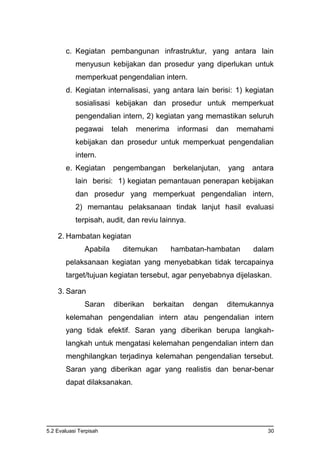 5.2 Evaluasi Terpisah 30
c. Kegiatan pembangunan infrastruktur, yang antara lain
menyusun kebijakan dan prosedur yang diperlukan untuk
memperkuat pengendalian intern.
d. Kegiatan internalisasi, yang antara lain berisi: 1) kegiatan
sosialisasi kebijakan dan prosedur untuk memperkuat
pengendalian intern, 2) kegiatan yang memastikan seluruh
pegawai telah menerima informasi dan memahami
kebijakan dan prosedur untuk memperkuat pengendalian
intern.
e. Kegiatan pengembangan berkelanjutan, yang antara
lain berisi: 1) kegiatan pemantauan penerapan kebijakan
dan prosedur yang memperkuat pengendalian intern,
2) memantau pelaksanaan tindak lanjut hasil evaluasi
terpisah, audit, dan reviu lainnya.
2. Hambatan kegiatan
Apabila ditemukan hambatan-hambatan dalam
pelaksanaan kegiatan yang menyebabkan tidak tercapainya
target/tujuan kegiatan tersebut, agar penyebabnya dijelaskan.
3. Saran
Saran diberikan berkaitan dengan ditemukannya
kelemahan pengendalian intern atau pengendalian intern
yang tidak efektif. Saran yang diberikan berupa langkah-
langkah untuk mengatasi kelemahan pengendalian intern dan
menghilangkan terjadinya kelemahan pengendalian tersebut.
Saran yang diberikan agar yang realistis dan benar-benar
dapat dilaksanakan.
 