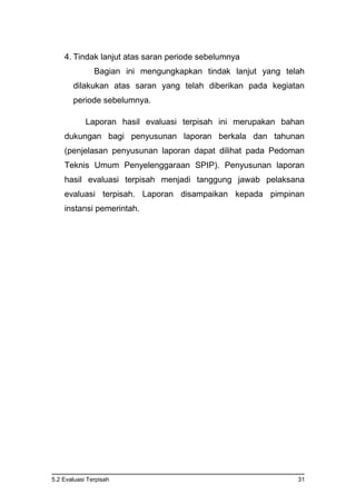5.2 Evaluasi Terpisah 31
4. Tindak lanjut atas saran periode sebelumnya
Bagian ini mengungkapkan tindak lanjut yang telah
dilakukan atas saran yang telah diberikan pada kegiatan
periode sebelumnya.
Laporan hasil evaluasi terpisah ini merupakan bahan
dukungan bagi penyusunan laporan berkala dan tahunan
(penjelasan penyusunan laporan dapat dilihat pada Pedoman
Teknis Umum Penyelenggaraan SPIP). Penyusunan laporan
hasil evaluasi terpisah menjadi tanggung jawab pelaksana
evaluasi terpisah. Laporan disampaikan kepada pimpinan
instansi pemerintah.
 