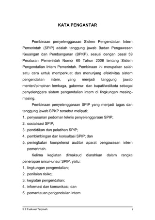 5.2 Evaluasi Terpisah i
KATA PENGANTAR
Pembinaan penyelenggaraan Sistem Pengendalian Intern
Pemerintah (SPIP) adalah tanggung jawab Badan Pengawasan
Keuangan dan Pembangunan (BPKP), sesuai dengan pasal 59
Peraturan Pemerintah Nomor 60 Tahun 2008 tentang Sistem
Pengendalian Intern Pemerintah. Pembinaan ini merupakan salah
satu cara untuk memperkuat dan menunjang efektivitas sistem
pengendalian intern, yang menjadi tanggung jawab
menteri/pimpinan lembaga, gubernur, dan bupati/walikota sebagai
penyelenggara sistem pengendalian intern di lingkungan masing-
masing.
Pembinaan penyelenggaraan SPIP yang menjadi tugas dan
tanggung jawab BPKP tersebut meliputi:
1. penyusunan pedoman teknis penyelenggaraan SPIP;
2. sosialisasi SPIP;
3. pendidikan dan pelatihan SPIP;
4. pembimbingan dan konsultasi SPIP; dan
5. peningkatan kompetensi auditor aparat pengawasan intern
pemerintah.
Kelima kegiatan dimaksud diarahkan dalam rangka
penerapan unsur-unsur SPIP, yaitu:
1. lingkungan pengendalian;
2. penilaian risiko;
3. kegiatan pengendalian;
4. informasi dan komunikasi; dan
5. pemantauan pengendalian intern.
 