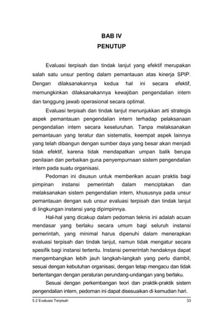 5.2 Evaluasi Terpisah 33
BAB IV
PENUTUP
Evaluasi terpisah dan tindak lanjut yang efektif merupakan
salah satu unsur penting dalam pemantauan atas kinerja SPIP.
Dengan dilaksanakannya kedua hal ini secara efektif,
memungkinkan dilaksanakannya kewajiban pengendalian intern
dan tanggung jawab operasional secara optimal.
Evaluasi terpisah dan tindak lanjut menunjukkan arti strategis
aspek pemantauan pengendalian intern terhadap pelaksanaan
pengendalian intern secara keseluruhan. Tanpa melaksanakan
pemantauan yang teratur dan sistematis, keempat aspek lainnya
yang telah dibangun dengan sumber daya yang besar akan menjadi
tidak efektif, karena tidak mendapatkan umpan balik berupa
penilaian dan perbaikan guna penyempurnaan sistem pengendalian
intern pada suatu organisasi.
Pedoman ini disusun untuk memberikan acuan praktis bagi
pimpinan instansi pemerintah dalam menciptakan dan
melaksanakan sistem pengendalian intern, khususnya pada unsur
pemantauan dengan sub unsur evaluasi terpisah dan tindak lanjut
di lingkungan instansi yang dipimpinnya.
Hal-hal yang dicakup dalam pedoman teknis ini adalah acuan
mendasar yang berlaku secara umum bagi seluruh instansi
pemerintah, yang minimal harus dipenuhi dalam menerapkan
evaluasi terpisah dan tindak lanjut, namun tidak mengatur secara
spesifik bagi instansi tertentu. Instansi pemerintah hendaknya dapat
mengembangkan lebih jauh langkah-langkah yang perlu diambil,
sesuai dengan kebutuhan organisasi, dengan tetap mengacu dan tidak
bertentangan dengan peraturan perundang-undangan yang berlaku.
Sesuai dengan perkembangan teori dan praktik-praktik sistem
pengendalian intern, pedoman ini dapat disesuaikan di kemudian hari.
 