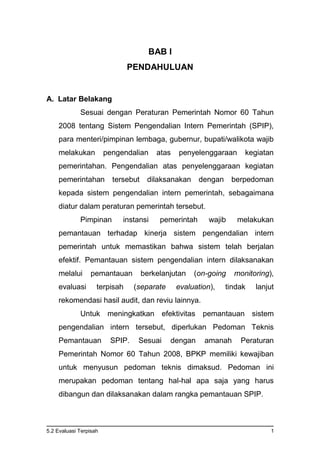 5.2 Evaluasi Terpisah 1
BAB I
PENDAHULUAN
A. Latar Belakang
Sesuai dengan Peraturan Pemerintah Nomor 60 Tahun
2008 tentang Sistem Pengendalian Intern Pemerintah (SPIP),
para menteri/pimpinan lembaga, gubernur, bupati/walikota wajib
melakukan pengendalian atas penyelenggaraan kegiatan
pemerintahan. Pengendalian atas penyelenggaraan kegiatan
pemerintahan tersebut dilaksanakan dengan berpedoman
kepada sistem pengendalian intern pemerintah, sebagaimana
diatur dalam peraturan pemerintah tersebut.
Pimpinan instansi pemerintah wajib melakukan
pemantauan terhadap kinerja sistem pengendalian intern
pemerintah untuk memastikan bahwa sistem telah berjalan
efektif. Pemantauan sistem pengendalian intern dilaksanakan
melalui pemantauan berkelanjutan (on-going monitoring),
evaluasi terpisah (separate evaluation), tindak lanjut
rekomendasi hasil audit, dan reviu lainnya.
Untuk meningkatkan efektivitas pemantauan sistem
pengendalian intern tersebut, diperlukan Pedoman Teknis
Pemantauan SPIP. Sesuai dengan amanah Peraturan
Pemerintah Nomor 60 Tahun 2008, BPKP memiliki kewajiban
untuk menyusun pedoman teknis dimaksud. Pedoman ini
merupakan pedoman tentang hal-hal apa saja yang harus
dibangun dan dilaksanakan dalam rangka pemantauan SPIP.
 