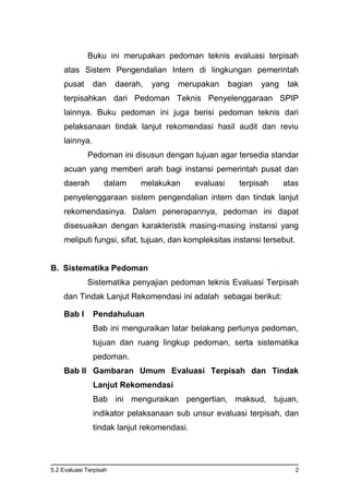 5.2 Evaluasi Terpisah 2
Buku ini merupakan pedoman teknis evaluasi terpisah
atas Sistem Pengendalian Intern di lingkungan pemerintah
pusat dan daerah, yang merupakan bagian yang tak
terpisahkan dari Pedoman Teknis Penyelenggaraan SPIP
lainnya. Buku pedoman ini juga berisi pedoman teknis dari
pelaksanaan tindak lanjut rekomendasi hasil audit dan reviu
lainnya.
Pedoman ini disusun dengan tujuan agar tersedia standar
acuan yang memberi arah bagi instansi pemerintah pusat dan
daerah dalam melakukan evaluasi terpisah atas
penyelenggaraan sistem pengendalian intern dan tindak lanjut
rekomendasinya. Dalam penerapannya, pedoman ini dapat
disesuaikan dengan karakteristik masing-masing instansi yang
meliputi fungsi, sifat, tujuan, dan kompleksitas instansi tersebut.
B. Sistematika Pedoman
Sistematika penyajian pedoman teknis Evaluasi Terpisah
dan Tindak Lanjut Rekomendasi ini adalah sebagai berikut:
Bab I Pendahuluan
Bab ini menguraikan latar belakang perlunya pedoman,
tujuan dan ruang lingkup pedoman, serta sistematika
pedoman.
Bab II Gambaran Umum Evaluasi Terpisah dan Tindak
Lanjut Rekomendasi
Bab ini menguraikan pengertian, maksud, tujuan,
indikator pelaksanaan sub unsur evaluasi terpisah, dan
tindak lanjut rekomendasi.
 