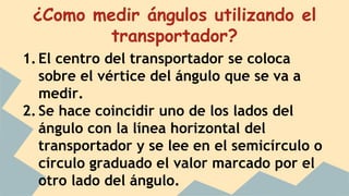 ¿Como medir ángulos utilizando el
transportador?
1.El centro del transportador se coloca
sobre el vértice del ángulo que se va a
medir.
2.Se hace coincidir uno de los lados del
ángulo con la línea horizontal del
transportador y se lee en el semicírculo o
círculo graduado el valor marcado por el
otro lado del ángulo.
 