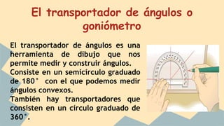 El transportador de ángulos o
goniómetro
El transportador de ángulos es una
herramienta de dibujo que nos
permite medir y construir ángulos.
Consiste en un semicírculo graduado
de 180° con el que podemos medir
ángulos convexos.
También hay transportadores que
consisten en un círculo graduado de
360°.
 