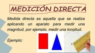 Medida directa es aquella que se realiza
aplicando un aparato para medir una
magnitud, por ejemplo, medir una longitud.
Ejemplo:
 