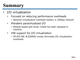 Summary
• I/O virtualization
• Focused on reducing performance overheads
• Network virtualization overhead matters in 10Gbps network
• Prevalent paravirtualized I/O
• Module-based split driver model has been adopted in
mainline
• HW support for I/O virtualization
• SR-IOV NIC & IOMMU mostly eliminates I/O virtualization
overheads
20/32
 