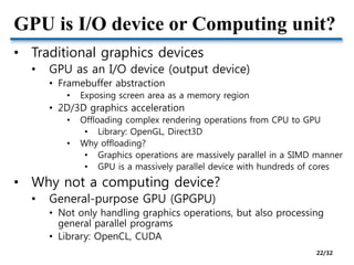 GPU is I/O device or Computing unit?
• Traditional graphics devices
• GPU as an I/O device (output device)
• Framebuffer abstraction
• Exposing screen area as a memory region
• 2D/3D graphics acceleration
• Offloading complex rendering operations from CPU to GPU
• Library: OpenGL, Direct3D
• Why offloading?
• Graphics operations are massively parallel in a SIMD manner
• GPU is a massively parallel device with hundreds of cores
• Why not a computing device?
• General-purpose GPU (GPGPU)
• Not only handling graphics operations, but also processing
general parallel programs
• Library: OpenCL, CUDA
22/32
 