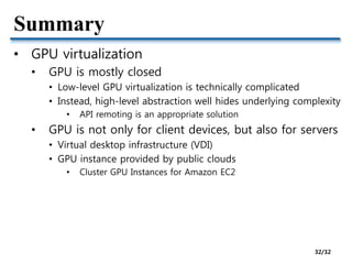 Summary
• GPU virtualization
• GPU is mostly closed
• Low-level GPU virtualization is technically complicated
• Instead, high-level abstraction well hides underlying complexity
• API remoting is an appropriate solution
• GPU is not only for client devices, but also for servers
• Virtual desktop infrastructure (VDI)
• GPU instance provided by public clouds
• Cluster GPU Instances for Amazon EC2
32/32
 