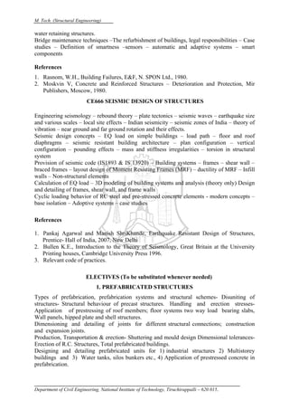 M. Tech. (Structural Engineering)
Department of Civil Engineering, National Institute of Technology, Tiruchirappalli – 620 015.
water retaining structures.
Bridge maintenance techniques –The refurbishment of buildings, legal responsibilities – Case
studies – Definition of smartness –sensors – automatic and adaptive systems – smart
components
References
1. Rasnom, W.H., Building Failures, E&F, N. SPON Ltd., 1980.
2. Moskvin V, Concrete and Reinforced Structures – Deterioration and Protection, Mir
Publishers, Moscow, 1980.
CE666 SEISMIC DESIGN OF STRUCTURES
Engineering seismology – rebound theory – plate tectonics – seismic waves – earthquake size
and various scales – local site effects – Indian seismicity – seismic zones of India – theory of
vibration – near ground and far ground rotation and their effects.
Seismic design concepts – EQ load on simple buildings – load path – floor and roof
diaphragms – seismic resistant building architecture – plan configuration – vertical
configuration – pounding effects – mass and stiffness irregularities – torsion in structural
system
Provision of seismic code (IS1893 & IS 13920) – Building systems – frames – shear wall –
braced frames – layout design of Moment Resisting Frames (MRF) – ductility of MRF – Infill
walls – Non-structural elements
Calculation of EQ load – 3D modeling of building systems and analysis (theory only) Design
and detailing of frames, shear wall, and frame walls
Cyclic loading behavior of RC steel and pre-stressed concrete elements - modern concepts –
base isolation – Adoptive systems – case studies
References
1. Pankaj Agarwal and Manish ShriKhande, Earthquake Resistant Design of Structures,
Prentice- Hall of India, 2007, New Delhi
2. Bullen K.E., Introduction to the Theory of Seismology, Great Britain at the University
Printing houses, Cambridge University Press 1996.
3. Relevant code of practices.
ELECTIVES (To be substituted whenever needed)
1. PREFABRICATED STRUCTURES
Types of prefabrication, prefabrication systems and structural schemes- Disuniting of
structures- Structural behaviour of precast structures. Handling and erection stresses-
Application of prestressing of roof members; floor systems two way load bearing slabs,
Wall panels, hipped plate and shell structures.
Dimensioning and detailing of joints for different structural connections; construction
and expansion joints.
Production, Transportation & erection- Shuttering and mould design Dimensional tolerances-
Erection of R.C. Structures, Total prefabricated buildings.
Designing and detailing prefabricated units for 1) industrial structures 2) Multistorey
buildings and 3) Water tanks, silos bunkers etc., 4) Application of prestressed concrete in
prefabrication.
 