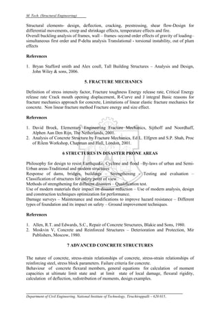 M. Tech. (Structural Engineering)
Department of Civil Engineering, National Institute of Technology, Tiruchirappalli – 620 015.
Structural elements- design, deflection, cracking, prestressing, shear flow-Design for
differential movements, creep and shrinkage effects, temperature effects and fire.
Overall buckling analysis of frames, wall – frames–second order effects of gravity of loading–
simultaneous first order and P-delta analysis Translational - torsional instability, out of plum
effects
References
1. Bryan Stafford smith and Alex coull, Tall Building Structures – Analysis and Design,
John Wiley & sons, 2006.
5. FRACTURE MECHANICS
Definition of stress intensity factor, Fracture toughness Energy release rate, Critical Energy
release rate Crack mouth opening displacement, R-Curve and J integral Basic reasons for
fracture mechanics approach for concrete, Limitations of linear elastic fracture mechanics for
concrete. Non linear fracture method Fracture energy and size effect.
References
1. David Broek, Elementary Engineering Fracture Mechanics, Sijthoff and Noordhaff,
Alphen Aan Den Rijn, The Netherlands, 2001.
2. Analysis of Concrete Structure by Fracture Mechanics, Ed L. Elfgren and S.P. Shah, Proc
of Rilem Workshop, Chapman and Hall, London, 2001.
6 STRUCTURES IN DISASTER PRONE AREAS
Philosophy for design to resist Earthquake, Cyclone and flood –By-laws of urban and Semi-
Urban areas-Traditional and modern structures
Response of dams, bridges, buildings – Strengthening - Testing and evaluation –
Classification of structures for safety point of view
Methods of strengthening for different disasters – Qualification test.
Use of modern materials their impact on disaster reduction – Use of modern analysis, design
and construction techniques optimization for performance.
Damage surveys – Maintenance and modifications to improve hazard resistance – Different
types of foundation and its impact on safety – Ground improvement techniques.
References
1. Allen, R.T. and Edwards, S.C., Repair of Concrete Structures, Blakie and Sons, 1980.
2. Moskvin V, Concrete and Reinforced Structures – Deterioration and Protection, Mir
Publishers, Moscow, 1980.
7 ADVANCED CONCRETE STRUCTURES
The nature of concrete, stress-strain relationships of concrete, stress-strain relationships of
reinforcing steel, stress block parameters. Failure criteria for concrete.
Behaviour of concrete flexural members, general equations for calculation of moment
capacities at ultimate limit state and at limit state of local damage, flexural rigidity,
calculation of deflection, redistribution of moments, design examples.
 