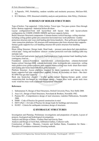 M. Tech. (Structural Engineering)
Department of Civil Engineering, National Institute of Technology, Tiruchirappalli – 620 015.
2. A Papoulis, 1993, Probability, random variables and stochastic processes, McGraw-Hill,
NY.
3. R E Melchers, 1999, Structural reliability analysis and prediction, John Wiley, Chichester.
10 DESIGN OF BOILER STRUCTURES
Type of boilers: Top supported - Utility boilers- Tower type- Two pass system- Once through
boiler- Bottom supported - Industrial boilers-Bi drum
Layout configuration-Front mill layout-Rear mill layout- Side mill layout-column
configuration for 210MW-250MW-500MW and lower capacity boilers.
Boiler Structure Structural components- Columns-beams-vertical bracings- ceiling structure
including ceiling girders-girder pin connection-horizontal truss work-platforms- weather
protection structure-stair ways-mid landing plat forms-handrails - floor grills-post and hangers
-inter connection platforms- lift structure-mill maintenance plat form structure-duct supports-
furnace guide supports-Eco coil handling structure-ID system structure-Fan handling
structure.
Drum lifting Structure: Design loads: Dead loads – pressure parts-ducts-fuel pipe-platform-
critical pipe - lining and insulation- silencer- weather protection roof-side cladding-cable tray
and pipe rack
Live load-wind load-seismic load-guide load-temperature load-customer load- handling loads-
contingency load etc.,
Foundation analysis-Foundation materials-main columns-auxiliary columns-horizontal
beams-vertical bracings-MBL concept-horizontal truss work-girder-pin connection- ceiling
main girders-cross girders-pressure parts support beams-ceiling truss work- drum floor-stairs-
mid landing plat forms-hand rails-floor grills-fasteners
Platform Structure: Access platforms required for ducts, equipment, and furnace etc-Air
heater supports-Fuel pipe support-Duct support- Primary & Secondary air ducts - Bus duct-
SCAPH-Flue gas duct supports.
Buck stay beams-key channel - leveller guides-vertical buckstay-furnace guide- corner
connections-link ties-hanger tie rods-hanger spring - hopper truss work -goose neck truss
work -wind box truss work-expansion measurement instrument
References
1. Subramanian N, Design of Steel Structures, Oxford University Press, New Delhi 2008.
2. Arya A.S., Design of Steel Structures, Newchand & Brothers, Newdelhi 1982.
3. Punmia B.C., Comprehensive design of steel structures, Lakshmi Publications, Newdelhi
2000.
4. IS800 – Code of Practice for general construction in steel
5. IS875 (Part 1 -5) Code of Practice for design loads for buildings and structures
6. IS1893 – Criteria for earthquake resistance design of structures.
12 HYDRAULIC STRUCTURES
Investigation and Planning -Preliminary investigations and preparation of reports, Layout of
projects, Geological and hydrological investigations.
Analysis and Design of Dams - Earthen Dam and Gravity Dam.
Analysis and Design of Arch Dam, Infiltration Gallery, Collector wells.
Construction of Dams - Masonry, Concrete and Earthen Dams, Foundation for Dams –
Principles of Foundation treatment, Grouting methods.
 