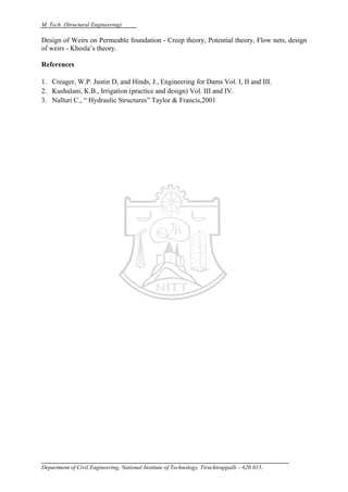 M. Tech. (Structural Engineering)
Department of Civil Engineering, National Institute of Technology, Tiruchirappalli – 620 015.
Design of Weirs on Permeable foundation - Creep theory, Potential theory, Flow nets, design
of weirs - Khosla’s theory.
References
1. Creager, W.P. Justin D, and Hinds, J., Engineering for Dams Vol. I, II and III.
2. Kushalani, K.B., Irrigation (practice and design) Vol. III and IV.
3. Nalluri C., “ Hydraulic Structures” Taylor & Francis,2001
 
