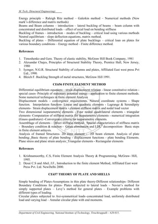 M. Tech. (Structural Engineering)
Department of Civil Engineering, National Institute of Technology, Tiruchirappalli – 620 015.
Energy principle – Raleigh Ritz method – Galerkin method – Numerical methods (New
mark’s difference and matrix methods)
Beams and Beam columns – introduction – lateral buckling of beams – beam column with
concentrated and distributed loads – effect of axial load on bending stiffness
Buckling of frames – introduction – modes of buckling – critical load using various methods
Neutral equilibrium – slope deflection equations, matrix method.
Buckling of plates – Differential equation of plate bucklings – critical loan on plates for
various boundary conditions – Energy method – Finite difference method.
References
1. Timoshenko and Gere. Theory of elastic stability, McGraw Hill Book Company, 1981
2. Alexandar Chajes, Principles of Structural Stability Theory, Prentice Hall, New Jersey,
1980
3. Iyenger, N.G.R. Structural Stability of columns and plates, Affiliated East west press Pvt
Ltd., 1990.
4. Bleich F. Buckling Strength of metal structures, McGraw Hill 1991.
CE656 FINITE ELEMENT METHOD
Differential equilibrium equations - strain displacement relation - linear constitutive relation -
special cases- Principle of stationary potential energy - application to finite element methods.
Some numerical techniques in finite element Analysis
Displacement models - convergence requirements. Natural coordinate systems - Shape
function. Interpolation function- Linear and quadratic elements - Lagrange & Serendipity
elements- Strain displacement matrix - element stiffness matrix and nodal load vector
Two dimensional isoparametric elements - Four noded quadrilateral elements - triangular
elements- Computation of stiffness matrix for isoparametric elements - numerical integration
(Gauss quadrature) -Convergence criteria for isoparametric elements.
Assemblage of elements – Direct stiffness method- Special characteristics of stiffness matrix
- Boundary condition & reaction - Gauss elimination and LDLT
decomposition- Basic steps
in finite element anlaysis.
Analysis of framed Structures- 2D truss element - 2D beam element. Analysis of plate
bending: Basic theory of plate bending - displacement functions - plate bending Elements.
Plane stress and plane strain analysis: Triangular elements - Rectangular elements
References
1. Krishnamoorthy, C.S, Finite Element Analysis Theory & Programming, McGraw- Hill,
1995.
2. Desai C.S and Abel, J.F., Introduction to the finite element Method, Affiliated East west
Press Pvt. Ltd. NewDelhi 2000.
CE657 THEORY OF PLATE AND SHELLS
Simple bending of Plates-Assumptions in thin plate theory-Different relationships- Different
Boundary Conditions for plates- Plates subjected to lateral loads – Navier’s method for
simply supported plates – Levy’s method for general plates – Example problems with
different types of loading.
Circular plates subjected to Axi-symmetrical loads–concentrated load, uniformly distributed
load and varying load – Annular circular plate with end moments.
 