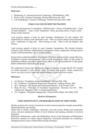 M. Tech. (Structural Engineering)
Department of Civil Engineering, National Institute of Technology, Tiruchirappalli – 620 015.
References
1. Krishnaraju, N., Advanced Concrete Technology, CBS Publishers, 1985.
2. Nevile, A.M., Concrete Technology, Prentice Hall, Newyork, 1985.
3. A.R. Santhakumar, :Concrete Technology” Oxford University Press, 2006
CE662 ANALYSIS OF DEEP FOUNDATION
Functions and requisites of a foundation - Different types - Choice of foundation type – Types
of deep foundation – Types of pile foundations- Factor governing choice of type of pile –
Choice of pile materials.
Load carrying capacity of piles by static formulae- Introduction: IS code method- API
method-Piles in cohesive and cohesionless soils – Piles in layered cohesive and cohesionless
soils – Settlement of single pile – Piles bearing on rock – Piles in fill and Negative skin
friction.
Load carrying capacity of piles by static formulae: Introduction- Pile driving formulae-
selection of pile hammers- Determination of temporary elastic compression- Driving stresses
in piles- Field measurement- Wave equation analysis.
Group action in piled foundations: Introduction- Minimum spacing of piles- group efficiency-
Estimation of group bearing capacity- Effect of pile arrangement- Effect on pile groups of
installation methods- precaution against heave effect in pile group-Settlement of pile group-
Reduce differential settlement in pile group.
Pile subjected to lateral load: Introduction- Lateral resistance of single pile-IS 2911 method
for lateral resistance of pile- Broms charts for lateral load analysis- Elastic analysis-p-y
curves, use of p-y curves- improving lateral resistance of piles- field test on piles.
References
1. J.E. Bowles, “Foundation Analysis and Design”, McGraw Hill, 1996.
2. M.J. Tomlinson, “Foundation Design and Construction”, Addison Wesley, 2001.
3. M.J. Tomlinson, “Pile Design and Construction Practice”, E & FN Spon, 1987.
4. Braja M. Das., “Principles of Foundation Engineering”, Thomson Asia Pte , 1987,
London Ltd., Singapore, 2005, A viewpoint publication.
5. P.C. Varghese, “Foundation Engineering”, Prentice-Hall of India, New Delhi, 2005.
Electives (II Semester)
CE663 MAINTENANCE AND REHABILITATION OF STRUCTURES
Quality assurance for concrete construction as built concrete properties strength, permeability,
thermal properties and cracking.
Effects due to climate, temperature, chemicals, wear and erosion, Design and construction
errors, corrosion mechanism, Effects of cover thickness and cracking, methods of corrosion
protection
Definitions: Maintenance, repair and rehabilitation, Facets of and importance of Maintenance
Preventive measures on various aspects Inspection, Assessment procedure for evaluating a
damaged structure causes of deterioration-testing techniques.
 