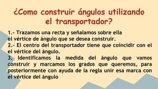¿Como construir ángulos utilizando
el transportador?
1.- Trazamos una recta y señalamos sobre ella
el vértice de ángulo que se desea construir.
2.- El centro del transportador tiene que coincidir con el
el vértice del ángulo.
3. Identificamos la medida del ángulo que vamos
construir y marcamos los grados que queremos, para
posteriormente con ayuda de la regla unir esa marca con
el vértice del ángulo
 