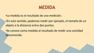MEDIDA
•La medida es el resultado de una medición.
•En este sentido, podemos medir por ejemplo, el tamaño de un
objeto o la distancia entre dos puntos.
•Se conoce como medida al resultado de medir una cantidad
desconocida.
 