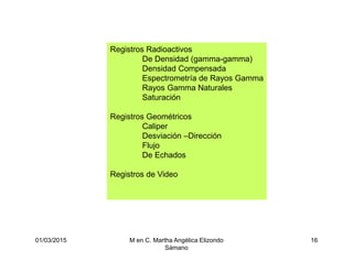 01/03/2015 M en C. Martha Angélica Elizondo
Sámano
16
Registros Radioactivos
De Densidad (gamma-gamma)
Densidad Compensada
Espectrometría de Rayos Gamma
Rayos Gamma Naturales
Saturación
Registros Geométricos
Caliper
Desviación –Dirección
Flujo
De Echados
Registros de Video
 