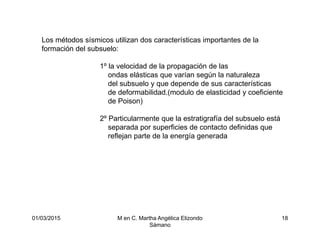 01/03/2015 M en C. Martha Angélica Elizondo
Sámano
18
Los métodos sísmicos utilizan dos características importantes de la
formación del subsuelo:
1º la velocidad de la propagación de las
ondas elásticas que varían según la naturaleza
del subsuelo y que depende de sus características
de deformabilidad.(modulo de elasticidad y coeficiente
de Poison)
2º Particularmente que la estratigrafía del subsuelo está
separada por superficies de contacto definidas que
reflejan parte de la energía generada
 