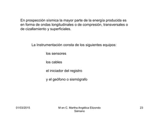 01/03/2015 M en C. Martha Angélica Elizondo
Sámano
23
En prospección sísmica la mayor parte de la energía producida es
en forma de ondas longitudinales o de compresión, transversales o
de cizallamiento y superficiales.
La Instrumentación consta de los siguientes equipos:
los sensores
los cables
el iniciador del registro
y el geófono o sismógrafo
 