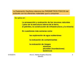 01/03/2015 M en C. Martha Angélica Elizondo
Sámano
3
La Exploración Geofísica relaciona los PARÁMETROS FÍSICOS del
subsuelo con los diferentes materiales que lo componen
Se aplica en:
La prospección y evaluación de los recursos naturales
( para ver la estructura interna de la tierra,
el petróleo, la construcción de infraestructura y la minería)
En cuestiones más someras como
las exploración de agua subterránea
la evaluación de contaminantes
la evaluación de riesgos
sísmicos
pluviales (inundaciones)
tectónicos
 