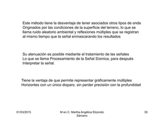 01/03/2015 M en C. Martha Angélica Elizondo
Sámano
30
Este método tiene la desventaja de tener asociados otros tipos de onda
Originados por las condiciones de la superficie del terreno, lo que se
llama ruido aleatorio ambiental y reflexiones múltiples que se registran
al mismo tiempo que la señal enmascarando los resultados
Su atenuación es posible mediante el tratamiento de las señales
Lo que se llama Procesamiento de la Señal Sísmica, para después
Interpretar la señal.
Tiene la ventaja de que permite representar gráficamente múltiples
Horizontes con un único disparo, sin perder precisión con la profundidad
 
