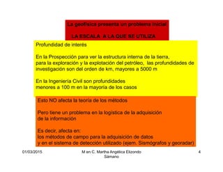 01/03/2015 M en C. Martha Angélica Elizondo
Sámano
4
La geofísica presenta un problema inicial
LA ESCALA A LA QUE SE UTILIZA
Profundidad de interés
En la Prospección para ver la estructura interna de la tierra,
para la exploración y la explotación del petróleo, las profundidades de
investigación son del orden de km, mayores a 5000 m
En la Ingeniería Civil son profundidades
menores a 100 m en la mayoría de los casos
Esto NO afecta la teoría de los métodos
Pero tiene un problema en la logística de la adquisición
de la información
Es decir, afecta en:
los métodos de campo para la adquisición de datos
y en el sistema de detección utilizado (ejem. Sismógrafos y georadar)
 