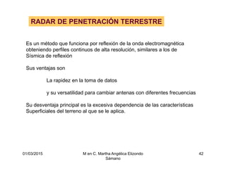 01/03/2015 M en C. Martha Angélica Elizondo
Sámano
42
RADAR DE PENETRACIÓN TERRESTRE
Es un método que funciona por reflexión de la onda electromagnética
obteniendo perfiles continuos de alta resolución, similares a los de
Sísmica de reflexión
Sus ventajas son
La rapidez en la toma de datos
y su versatilidad para cambiar antenas con diferentes frecuencias
Su desventaja principal es la excesiva dependencia de las características
Superficiales del terreno al que se le aplica.
 