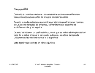 01/03/2015 M en C. Martha Angélica Elizondo
Sámano
46
El equipo GPR
Consiste en insertar mediante una antena transmisora con diferentes
frecuencias impulsos cortos de energía electromagnética
Cuando la onda radiada se encuentra por ejemplo con fracturas, huecos
etc., La señal reflejada se amplifica, se transforma al espectro de
audiofrecuencia y se registra
De esto se obtiene, un perfil continuo, en el que se indica el tiempo total de
viaje de la señal al pasar a través del subsuelo, se refleja también la
Discontinuidad y la señal vuelve a la superficie
Este doble viaje se mide en nanosegundos
 