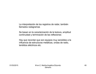 01/03/2015 M en C. Martha Angélica Elizondo
Sámano
49
La interpretación de los registros de radar, también
llamados radagramas
Se basan en la caracterización de la textura, amplitud
continuidad y terminación de las reflexiones
Hay que recordar que son equipos muy sensibles a la
influencia de estructuras metálicas, ondas de radio,
tendidos eléctricos etc.
 