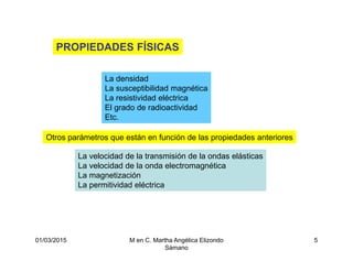 01/03/2015 M en C. Martha Angélica Elizondo
Sámano
5
PROPIEDADES FÍSICAS
La densidad
La susceptibilidad magnética
La resistividad eléctrica
El grado de radioactividad
Etc.
Otros parámetros que están en función de las propiedades anteriores
La velocidad de la transmisión de la ondas elásticas
La velocidad de la onda electromagnética
La magnetización
La permitividad eléctrica
 