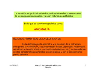 01/03/2015 M en C. Martha Angélica Elizondo
Sámano
7
La variación en profundidad de los parámetros en las observaciones
de los campos mencionados, ya sean naturales o artificiales
Es lo que se conoce en geofísica como:
ANOMALÍA
OBJETIVO PRIMORDIAL DE LA GEOFÍSICA ES
Es la definición de la geometría y la posición de la estructura
que genera la ANOMALÍA, sus propiedades físicas (densidad, resistividad,
velocidad de la onda sísmica, conductividad eléctrica, etc.), su interrelación
con las características generales a nivel regional y con el conocimiento
previo del área.
 