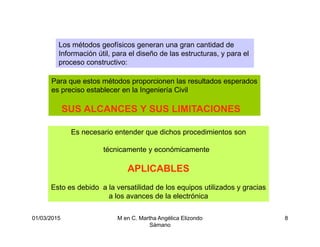 01/03/2015 M en C. Martha Angélica Elizondo
Sámano
8
Los métodos geofísicos generan una gran cantidad de
Información útil, para el diseño de las estructuras, y para el
proceso constructivo:
Para que estos métodos proporcionen las resultados esperados
es preciso establecer en la Ingeniería Civil
SUS ALCANCES Y SUS LIMITACIONES
Es necesario entender que dichos procedimientos son
técnicamente y económicamente
APLICABLES
Esto es debido a la versatilidad de los equipos utilizados y gracias
a los avances de la electrónica
 