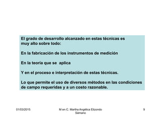 01/03/2015 M en C. Martha Angélica Elizondo
Sámano
9
El grado de desarrollo alcanzado en estas técnicas es
muy alto sobre todo:
En la fabricación de los instrumentos de medición
En la teoría que se aplica
Y en el proceso e interpretación de estas técnicas.
Lo que permite el uso de diversos métodos en las condiciones
de campo requeridas y a un costo razonable.
 
