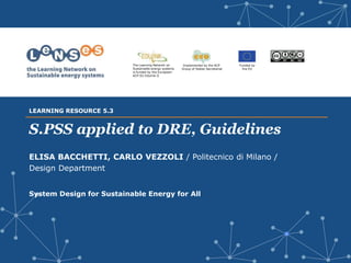 Implemented by the ACP
Group of States Secretariat
Funded by
the EU
The Learning Network on
Sustainable energy systems
is funded by the European-
ACP-EU Edulink II
S.PSS applied to DRE, Guidelines
ELISA BACCHETTI, CARLO VEZZOLI / Politecnico di Milano /
Design Department
System Design for Sustainable Energy for All
LEARNING RESOURCE 5.3
 