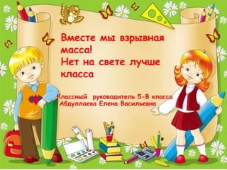 Классный руководитель 5-В класса
Абдуллаева Елена Васильевна
Вместе мы взрывная
масса!
Нет на свете лучше
класса
 