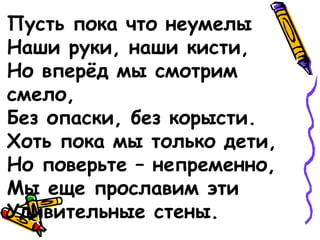 Пусть пока что неумелы
Наши руки, наши кисти,
Но вперёд мы смотрим
смело,
Без опаски, без корысти.
Хоть пока мы только дети,
Но поверьте – непременно,
Мы еще прославим эти
Удивительные стены.
 