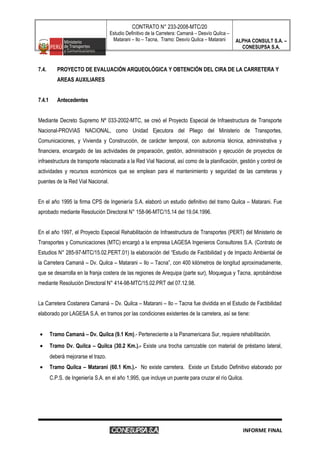 CONTRATO N° 233-2008-MTC/20
Estudio Definitivo de la Carretera: Camaná – Desvío Quilca –
Matarani – Ilo – Tacna, Tramo: Desvío Quilca – Matarani ALPHA CONSULT S.A. –
CONESUPSA S.A.
7.4. PROYECTO DE EVALUACIÓN ARQUEOLÓGICA Y OBTENCIÓN DEL CIRA DE LA CARRETERA Y
AREAS AUXILIARES
7.4.1 Antecedentes
Mediante Decreto Supremo Nº 033-2002-MTC, se creó el Proyecto Especial de Infraestructura de Transporte
Nacional-PROVIAS NACIONAL, como Unidad Ejecutora del Pliego del Ministerio de Transportes,
Comunicaciones, y Vivienda y Construcción, de carácter temporal, con autonomía técnica, administrativa y
financiera, encargado de las actividades de preparación, gestión, administración y ejecución de proyectos de
infraestructura de transporte relacionada a la Red Vial Nacional, así como de la planificación, gestión y control de
actividades y recursos económicos que se emplean para el mantenimiento y seguridad de las carreteras y
puentes de la Red Vial Nacional.
En el año 1995 la firma CPS de Ingeniería S.A. elaboró un estudio definitivo del tramo Quilca – Matarani. Fue
aprobado mediante Resolución Directoral N° 158-96-MTC/15.14 del 19.04.1996.
En el año 1997, el Proyecto Especial Rehabilitación de Infraestructura de Transportes (PERT) del Ministerio de
Transportes y Comunicaciones (MTC) encargó a la empresa LAGESA Ingenieros Consultores S.A. (Contrato de
Estudios N° 285-97-MTC/15.02.PERT.01) la elaboración del “Estudio de Factibilidad y de Impacto Ambiental de
la Carretera Camaná – Dv. Quilca – Matarani – Ilo – Tacna”, con 400 kilómetros de longitud aproximadamente,
que se desarrolla en la franja costera de las regiones de Arequipa (parte sur), Moquegua y Tacna, aprobándose
mediante Resolución Directoral N° 414-98-MTC/15.02.PRT del 07.12.98.
La Carretera Costanera Camaná – Dv. Quilca – Matarani – Ilo – Tacna fue dividida en el Estudio de Factibilidad
elaborado por LAGESA S.A. en tramos por las condiciones existentes de la carretera, así se tiene:
• Tramo Camaná – Dv. Quilca (9.1 Km).- Perteneciente a la Panamericana Sur, requiere rehabilitación.
• Tramo Dv. Quilca – Quilca (30.2 Km.).- Existe una trocha carrozable con material de préstamo lateral,
deberá mejorarse el trazo.
• Tramo Quilca – Matarani (60.1 Km.).- No existe carretera. Existe un Estudio Definitivo elaborado por
C.P.S. de Ingeniería S.A. en el año 1,995, que incluye un puente para cruzar el río Quilca.
INFORME FINAL
 