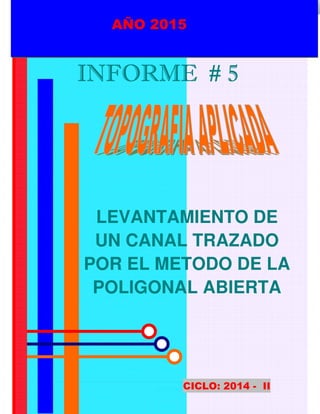 UNPRG – FACULTAD DE INGENIERIA AGRICOLA
“TRAZADO DE UN CANAL”
METODO DE LA POLIGONAL ABIERTA.
1
AÑO 2015
INFORME # 5INFORME # 5INFORME # 5INFORME # 5
LEVANTAMIENTO DE
UN CANAL TRAZADO
POR EL METODO DE LA
POLIGONAL ABIERTA
CICLO: 2014 - II
AÑO 2015
 