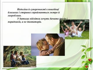 Недоліки й суперечності в поведінці
близьких і старших сприймаються гостро й
хворобливо.
У батьках підлітки хочуть бачити друзів і
порадників, а не диктаторів.
 