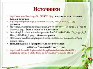  http://www.wwalls.ru/large/201210/45995.jpg картинка для создания
фона и рамочки
 http://img-fotki.yandex.ru/get/6206/90468072.428/0_7e094_d708fe31_XL.jpg
растение
 http://img1.liveinternet.ru/images/attach/c/3/83/444/83444169_large_0_540ae_8b
91a803_L.png божья коровка на листочке
 http://img0.liveinternet.ru/images/attach/c/3/83/444/83444166_large_0_5
40ab_1092d7c6_L.png божья коровка
 http://www.renders-graphiques.fr/image/upload/normal/gouttes-2.png
капли воды
 Шаблон сделан в программе Adobe Photoshop.
http://elenaranko.ucoz.ru/
 http://star3.dp.ua/shkilnyi-psykholoh/psykholohichnyi-dovidnyk/1201-
adaptatsiia-uchniv-p-iatoho-klasu-do-navchannia-v-osnovnii-shkoli
ИсточникиИсточники
 