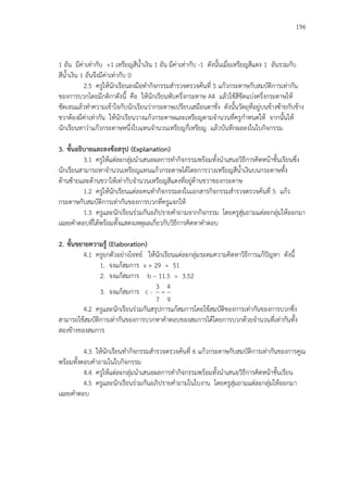 196
1 อัน มีค่าเท่ากับ +1 เหรียญสีน้าเงิน 1 อัน มีค่าเท่ากับ -1 ดังนั้นเมื่อเหรียญสีแดง 1 อันรวมกับ
สีน้าเงิน 1 อันจึงมีค่าเท่ากับ 0
2.5 ครูให้นักเรียนลงมือทากิจกรรมสารวจตรวจค้นที่ 5 แก้วกระดาษกับสมบัติการเท่ากัน
ของการบวกโดยมีกติกาดังนี้ คือ ให้นักเรียนพับครึ่งกระดาษ A4 แล้วใช้สีขีดแบ่งครึ่งกระดาษให้
ชัดเจนแล้วทาความเข้าใจกับนักเรียนว่ากระดาษเปรียบเสมือนตาชั่ง ดังนั้นวัตถุที่อยู่บนข้างซ้ายกับข้าง
ขวาต้องมีค่าเท่ากัน ให้นักเรียนวางแก้วกระดาษและเหรียญตามจานวนที่ครูกาหนดให้ จากนั้นให้
นักเรียนหาว่าแก้วกระดาษหนึ่งใบแทนจานวนเหรียญกี่เหรียญ แล้วบันทึกผลลงในใบกิจกรรม
3. ขั้นอธิบายและลงข้อสรุป (Explanation)
3.1 ครูให้แต่ละกลุ่มนาเสนอผลการทากิจกรรมพร้อมทั้งนาเสนอวิธีการคิดหน้าชั้นเรียนซึ่ง
นักเรียนสามารถหาจานวนเหรียญแทนแก้วกระดาษได้โดยการวางเหรียญสีน้าเงินบนกระดาษทั้ง
ด้านซ้ายและด้านขวาให้เท่ากับจานวนเหรียญสีแดงที่อยู่ด้านขวาของกระดาษ
1.2 ครูให้นักเรียนแต่ละคนทากิจกรรมลงในเอกสารกิจกรรมสารวจตรวจค้นที่ 5 แก้ว
กระดาษกับสมบัติการเท่ากันของการบวกที่ครูแจกให้
1.3 ครูและนักเรียนร่วมกันอภิปรายคาถามจากกิจกรรม โดยครูสุ่มถามแต่ละกลุ่มให้ออกมา
เฉลยคาตอบที่ได้พร้อมทั้งแสดงเหตุผลเกี่ยวกับวิธีการคิดหาคาตอบ
2. ขั้นขยายความรู้ (Elaboration)
4.1 ครูยกตัวอย่างโจทย์ ให้นักเรียนแต่ละกลุ่มระดมความคิดหาวิธีการแก้ปัญหา ดังนี้
1. จงแก้สมการ x + 29 = 51
2. จงแก้สมการ b – 11.5 = 3.52
3. จงแก้สมการ c -
9
4
=
7
3
4.2 ครูและนักเรียนร่วมกันสรุปการแก้สมการโดยใช้สมบัติของการเท่ากันของการบวกซึ่ง
สามารถใช้สมบัติการเท่ากันของการบวกหาคาตอบของสมการได้โดยการบวกด้วยจานวนที่เท่ากันทั้ง
สองข้างของสมการ
4.3 ให้นักเรียนทากิจกรรมสารวจตรวจค้นที่ 6 แก้วกระดาษกับสมบัติการเท่ากันของการคูณ
พร้อมทั้งตอบคาถามในใบกิจกรรม
4.4 ครูให้แต่ละกลุ่มนาเสนอผลการทากิจกรรมพร้อมทั้งนาเสนอวิธีการคิดหน้าชั้นเรียน
4.5 ครูและนักเรียนร่วมกันอภิปรายคาถามในใบงาน โดยครูสุ่มถามแต่ละกลุ่มให้ออกมา
เฉลยคาตอบ
 