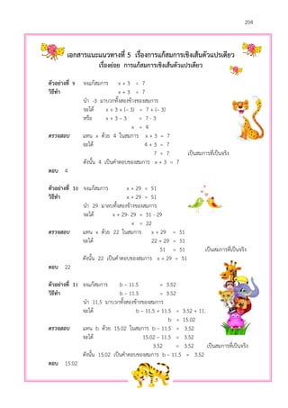 204
เอกสารแนะแนวทางที่ 5 เรื่องการแก้สมการเชิงเส้นตัวแปรเดียว
เรื่องย่อย การแก้สมการเชิงเส้นตัวแปรเดียว
ตัวอย่างที่ 9 จงแก้สมการ x + 3 = 7
วิธีทา x + 3 = 7
นา -3 มาบวกทั้งสองข้างของสมการ
จะได้ x + 3 + (– 3) = 7 + (– 3)
หรือ x + 3 – 3 = 7 - 3
x = 4
ตรวจสอบ แทน x ด้วย 4 ในสมการ x + 3 = 7
จะได้ 4 + 3 = 7
7 = 7 เป็นสมการที่เป็นจริง
ดังนั้น 4 เป็นคาตอบของสมการ x + 3 = 7
ตอบ 4
ตัวอย่างที่ 10 จงแก้สมการ x + 29 = 51
วิธีทา x + 29 = 51
นา 29 มาลบทั้งสองข้างของสมการ
จะได้ x + 29- 29 = 51 - 29
x = 22
ตรวจสอบ แทน x ด้วย 22 ในสมการ x + 29 = 51
จะได้ 22 + 29 = 51
51 = 51 เป็นสมการที่เป็นจริง
ดังนั้น 22 เป็นคาตอบของสมการ x + 29 = 51
ตอบ 22
ตัวอย่างที่ 11 จงแก้สมการ b – 11.5 = 3.52
วิธีทา b – 11.5 = 3.52
นา 11.5 มาบวกทั้งสองข้างของสมการ
จะได้ b – 11.5 + 11.5 = 3.52 + 11.5
b = 15.02
ตรวจสอบ แทน b ด้วย 15.02 ในสมการ b – 11.5 = 3.52
จะได้ 15.02 – 11.5 = 3.52
3.52 = 3.52 เป็นสมการที่เป็นจริง
ดังนั้น 15.02 เป็นคาตอบของสมการ b – 11.5 = 3.52
ตอบ 15.02
 