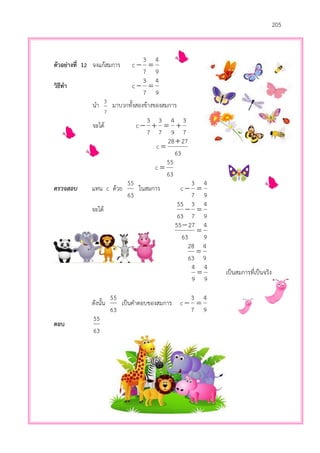 205
ตัวอย่างที่ 12 จงแก้สมการ
9
4
7
3
c 
วิธีทา
9
4
7
3
c 
นา
7
3
มาบวกทั้งสองข้างของสมการ
จะได้
7
3
9
4
7
3
7
3
c 
63
2728
c


63
55
c 
ตรวจสอบ แทน c ด้วย
63
55
ในสมการ
9
4
7
3
c 
จะได้
9
4
7
3
63
55

9
4
63
2755


9
4
63
28

9
4
9
4
 เป็นสมการที่เป็นจริง
ดังนั้น
63
55
เป็นคาตอบของสมการ
9
4
7
3
c 
ตอบ
63
55
 