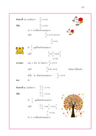 207
ตัวอย่างที่ 15 จงแก้สมการ 84-a
5
2

วิธีทา 84-a
5
2

นา 4 บวกทั้งสองข้างของสมการ
จะได้ 4844-a
5
2

12a
5
2

นา
2
5
คูณทั้งสองข้างของสมการ
จะได้
2
5
12
2
5
a
5
2

30a
ตรวจสอบ แทน a ด้วย 30 ในสมการ 84-a
5
2

จะได้ 84-30
5
2
 เป็นสมการที่เป็นจริง
ดังนั้น 30 เป็นคาตอบของสมการ 84-a
5
2

ตอบ 30
ตัวอย่างที่ 16 จงแก้สมการ
7
3
( 5-
2
x
) 6
วิธีทา
7
3
( 5-
2
x
) 6
นา
3
7
คูณทั้งสองข้างของสมการ
จะได้
7
3
( 5-
2
x
)
3
7
 6
3
7

145-
2
x

นา 5 บวกทั้งสองข้างของสมการ
 