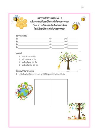 209
กิจกรรมสารวจตรวจค้นที่ 5
แก้วกระดาษกับสมบัติการเท่ากันของการบวก
เรื่อง การแก้สมการเชิงเส้นตัวแปรเดียว
โดยใช้สมบัติการเท่ากันของการบวก
สมาชิกในกลุ่ม
ชื่อ___________________________________ห้อง_____________เลขที่____________
ชื่อ___________________________________ห้อง_____________เลขที่____________
ชื่อ___________________________________ห้อง_____________เลขที่____________
ชื่อ___________________________________ห้อง_____________เลขที่____________
อุปกรณ์
1. กระดาษ A4 1 แผ่น
2. แก้วกระดาษ 1 ใบ
3. เหรียญสีแดง 20 อัน
4. เหรียญสีน้าเงิน 20 อัน
ขั้นตอนการทากิจกรรม
1. ให้นักเรียนพับครึ่งกระดาษ A4 แล้วใช้สีขีดแบ่งครึ่งกระดาษให้ชัดเจน
 
